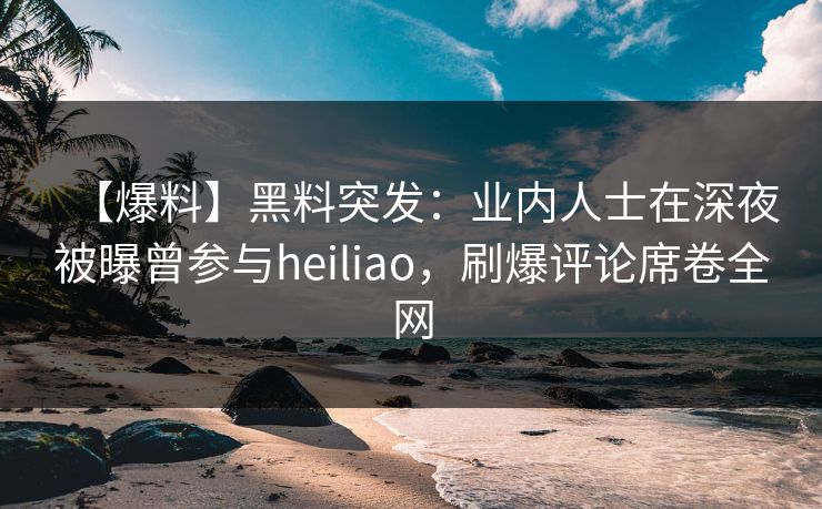 【爆料】黑料突发：业内人士在深夜被曝曾参与heiliao，刷爆评论席卷全网