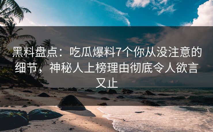 黑料盘点：吃瓜爆料7个你从没注意的细节，神秘人上榜理由彻底令人欲言又止