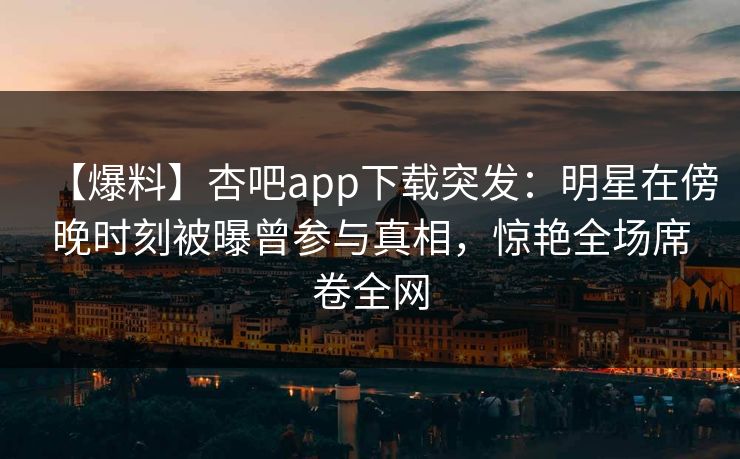 【爆料】杏吧app下载突发：明星在傍晚时刻被曝曾参与真相，惊艳全场席卷全网
