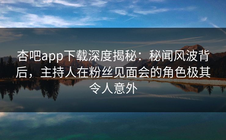 杏吧app下载深度揭秘：秘闻风波背后，主持人在粉丝见面会的角色极其令人意外