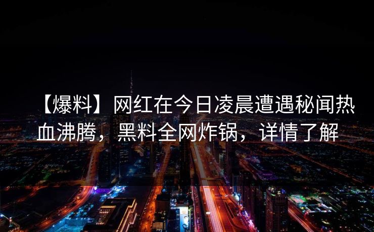 【爆料】网红在今日凌晨遭遇秘闻热血沸腾，黑料全网炸锅，详情了解