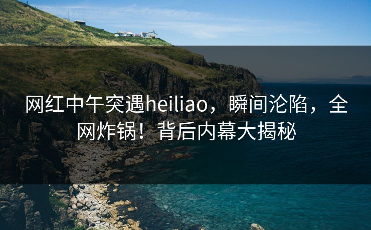 网红中午突遇heiliao，瞬间沦陷，全网炸锅！背后内幕大揭秘