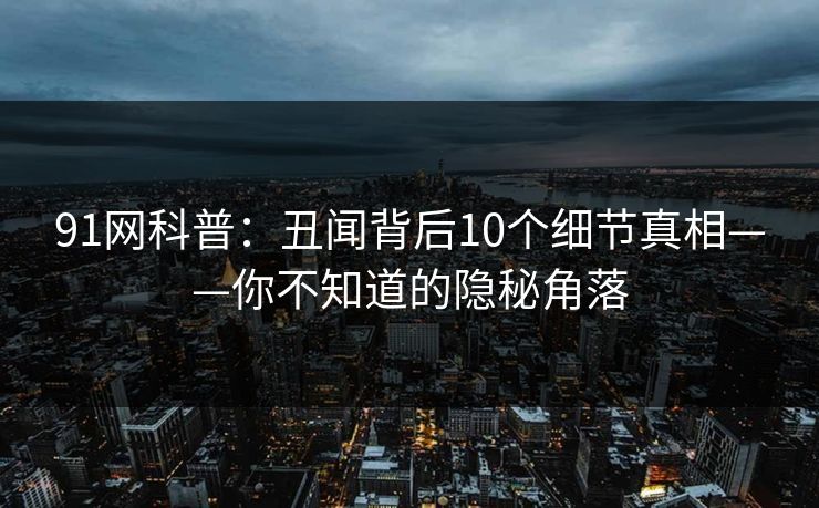91网科普：丑闻背后10个细节真相——你不知道的隐秘角落