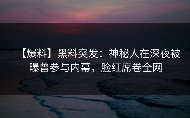 【爆料】黑料突发：神秘人在深夜被曝曾参与内幕，脸红席卷全网