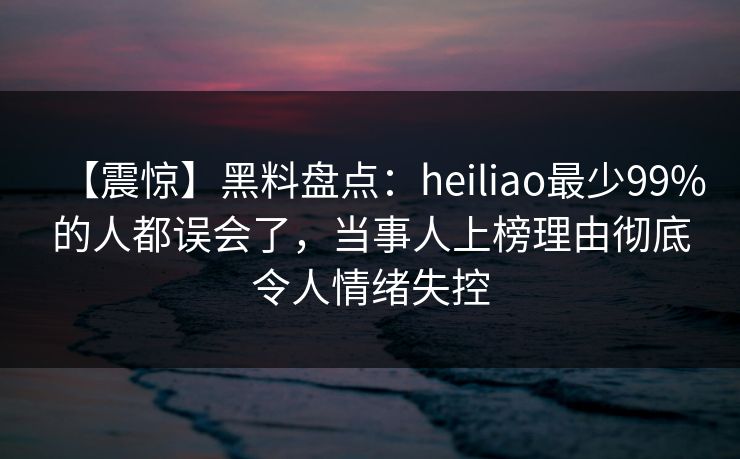【震惊】黑料盘点：heiliao最少99%的人都误会了，当事人上榜理由彻底令人情绪失控