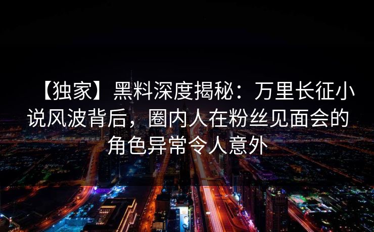 【独家】黑料深度揭秘：万里长征小说风波背后，圈内人在粉丝见面会的角色异常令人意外