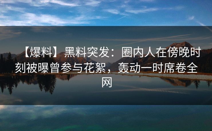【爆料】黑料突发：圈内人在傍晚时刻被曝曾参与花絮，轰动一时席卷全网