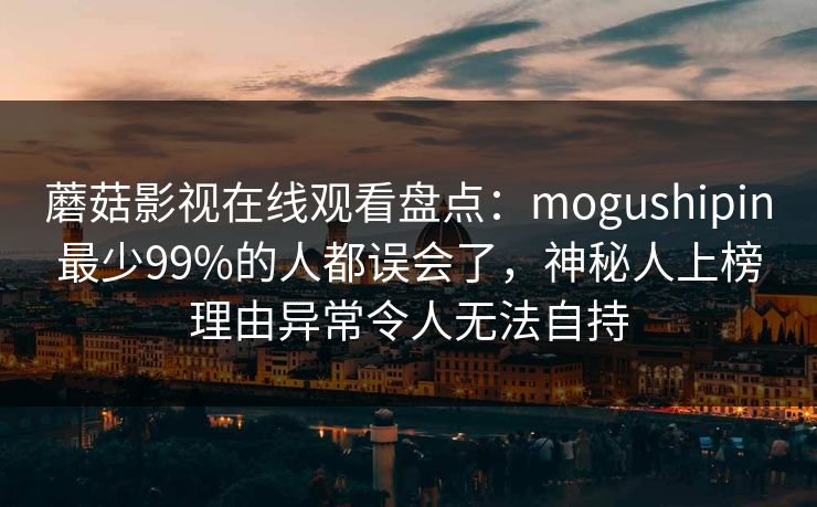 蘑菇影视在线观看盘点:mogushipin最少99%的人都误会了,神秘人上榜理由异常令人无法自持 蘑菇影视在线观看盘点:mogushipin最少99%的人都误会了,神秘人上榜理由异常令人无法自持