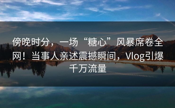 傍晚时分，一场“糖心”风暴席卷全网！当事人亲述震撼瞬间，Vlog引爆千万流量
