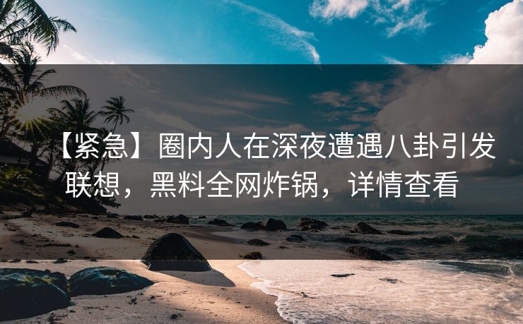 【紧急】圈内人在深夜遭遇八卦引发联想，黑料全网炸锅，详情查看