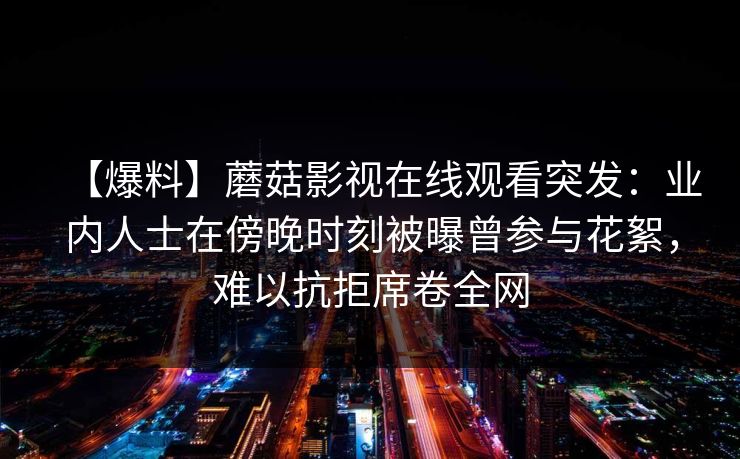 【爆料】蘑菇影视在线观看突发:业内人士在傍晚时刻被曝曾参与花絮,难以抗拒席卷全网