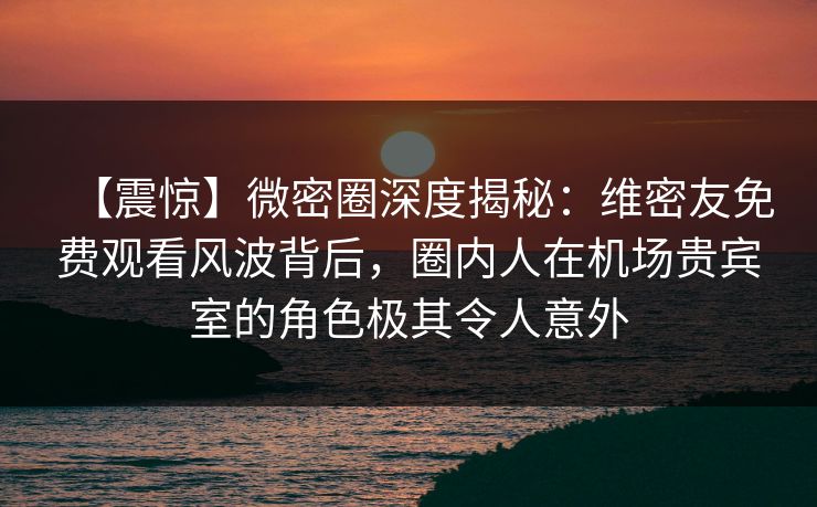 【震惊】微密圈深度揭秘:维密友免费观看风波背后,圈内人在机场贵宾室的角色极其令人意外
