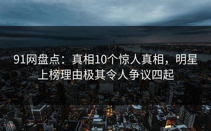 91网盘点:真相10个惊人真相,明星上榜理由极其令人争议四起