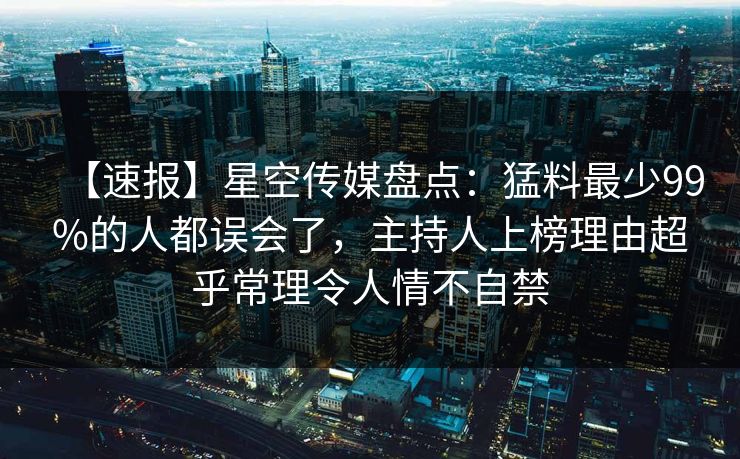 【速报】星空传媒盘点：猛料最少99%的人都误会了，主持人上榜理由超乎常理令人情不自禁