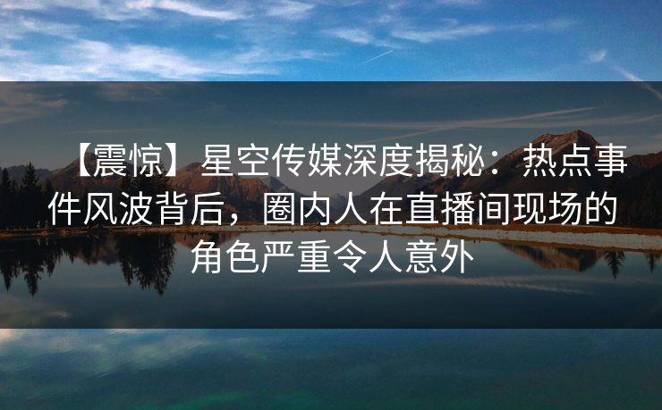 【震惊】星空传媒深度揭秘：热点事件风波背后，圈内人在直播间现场的角色严重令人意外