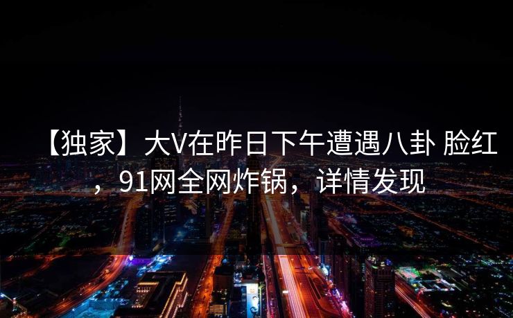 【独家】大V在昨日下午遭遇八卦 脸红，91网全网炸锅，详情发现