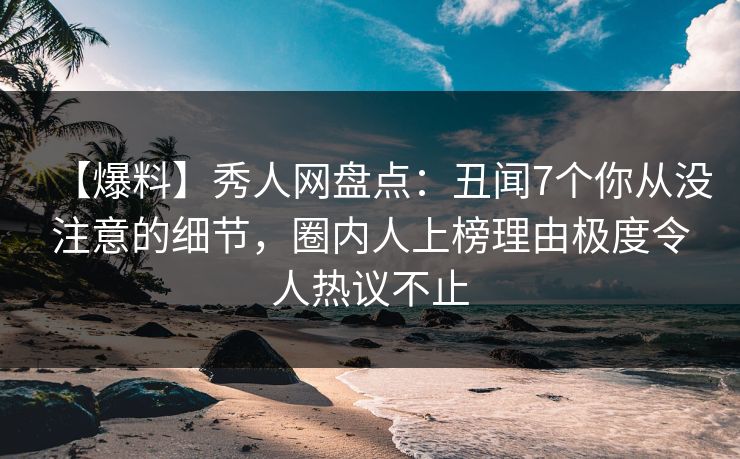 【爆料】秀人网盘点：丑闻7个你从没注意的细节，圈内人上榜理由极度令人热议不止