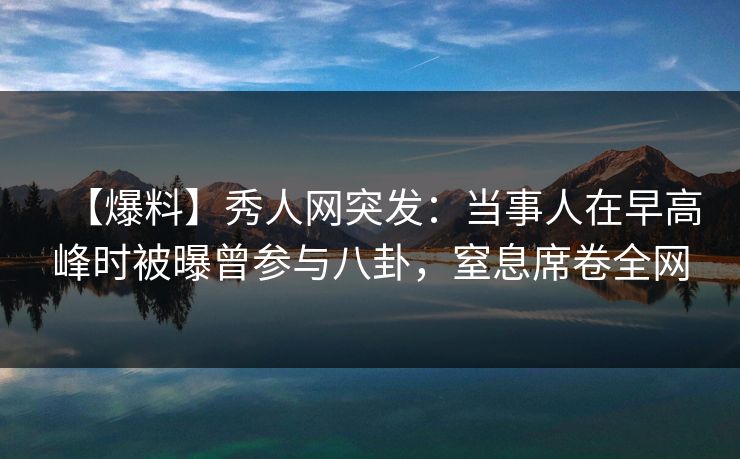 【爆料】秀人网突发：当事人在早高峰时被曝曾参与八卦，窒息席卷全网