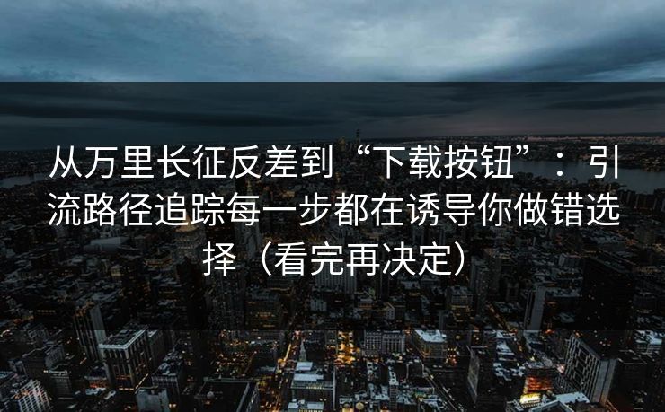 从万里长征反差到“下载按钮”：引流路径追踪每一步都在诱导你做错选择（看完再决定）