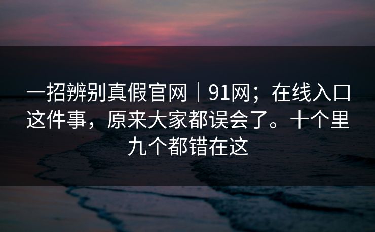 一招辨别真假官网｜91网；在线入口这件事，原来大家都误会了。十个里九个都错在这