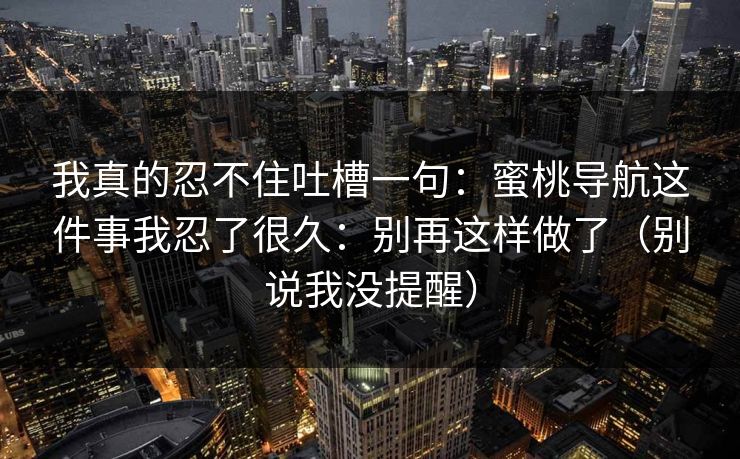 我真的忍不住吐槽一句：蜜桃导航这件事我忍了很久：别再这样做了（别说我没提醒）