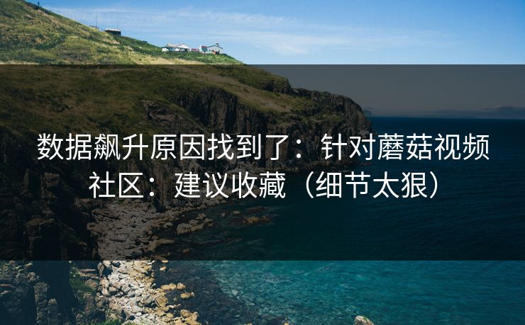 数据飙升原因找到了：针对蘑菇视频社区：建议收藏（细节太狠）