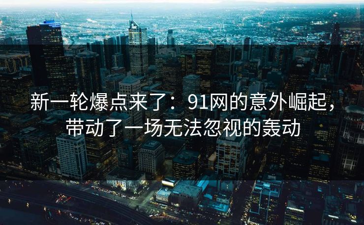 新一轮爆点来了：91网的意外崛起，带动了一场无法忽视的轰动