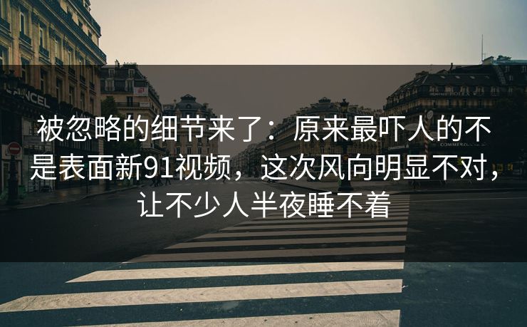 被忽略的细节来了：原来最吓人的不是表面新91视频，这次风向明显不对，让不少人半夜睡不着